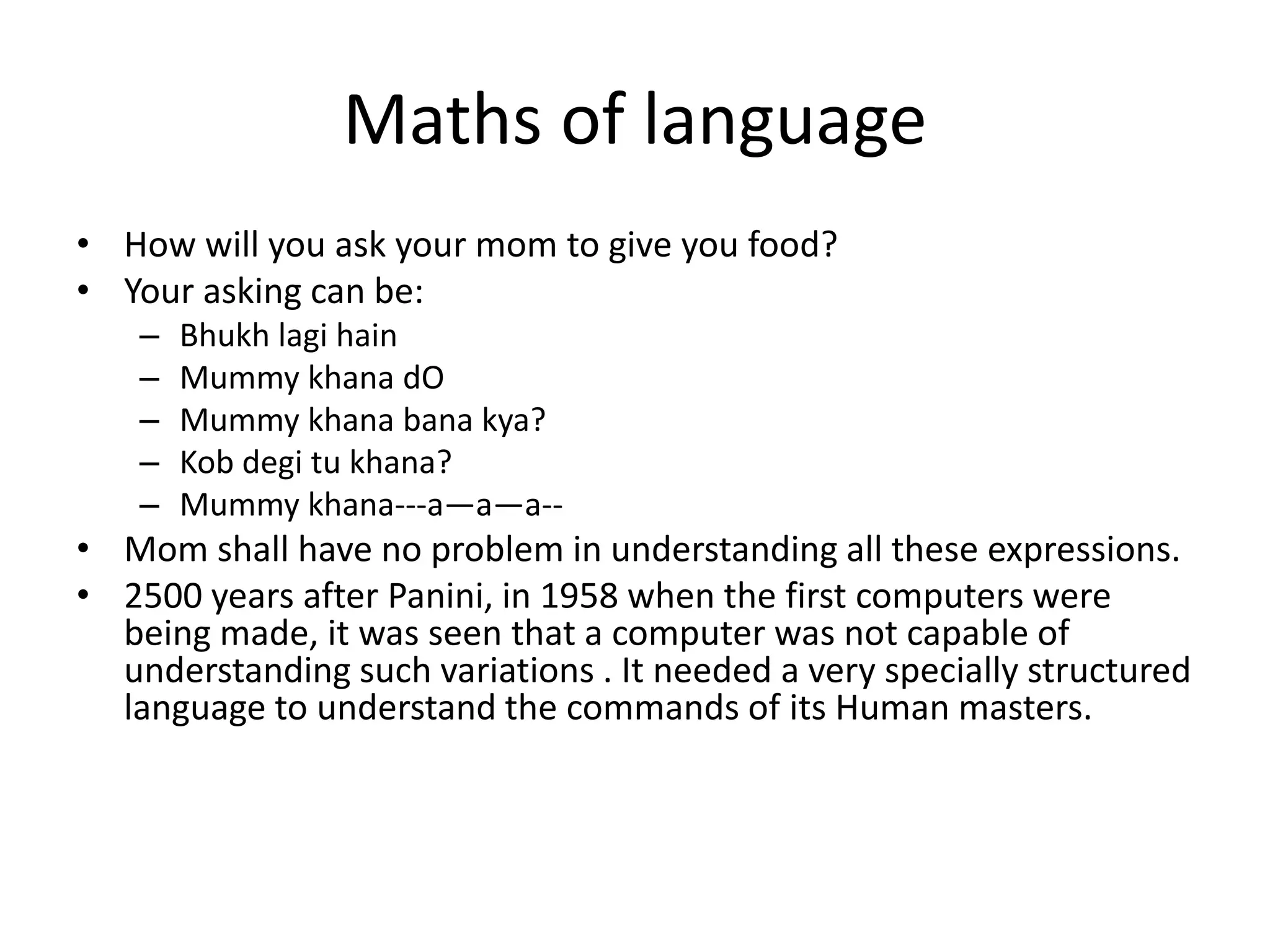 Maths of language 
•How will you ask your mom to give you food? 
•Your asking can be: 
–Bhukh lagi hain 
–Mummy khana dO 
–Mummy khana bana kya? 
–Kob degi tu khana? 
–Mummy khana---a—a—a-- 
•Mom shall have no problem in understanding all these expressions. 
•2500 years after Panini, in 1958 when the first computers were being made, it was seen that a computer was not capable of understanding such variations . It needed a very specially structured language to understand the commands of its Human masters.  