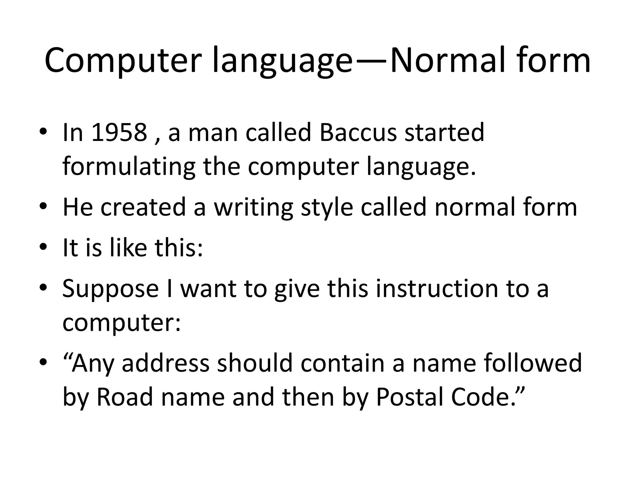 Computer language—Normal form 
•In 1958 , a man called Baccus started formulating the computer language. 
•He created a writing style called normal form 
•It is like this: 
•Suppose I want to give this instruction to a computer: 
•“Any address should contain a name followed by Road name and then by Postal Code.”  