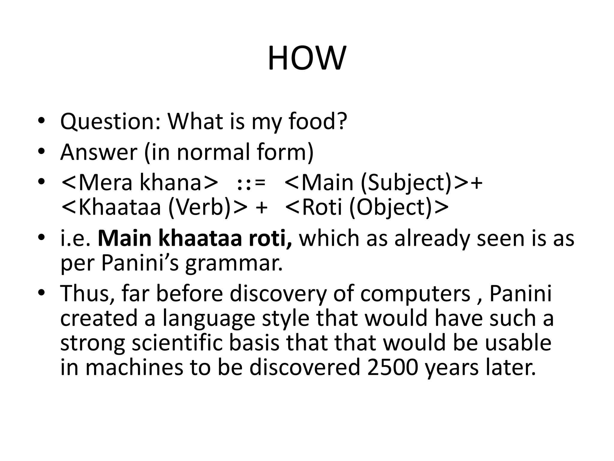 HOW 
•Question: What is my food? 
•Answer (in normal form) 
•<Mera khana> ::= <Main (Subject)>+ <Khaataa (Verb)> + <Roti (Object)> 
•i.e. Main khaataa roti, which as already seen is as per Panini’s grammar. 
•Thus, far before discovery of computers , Panini created a language style that would have such a strong scientific basis that that would be usable in machines to be discovered 2500 years later.  