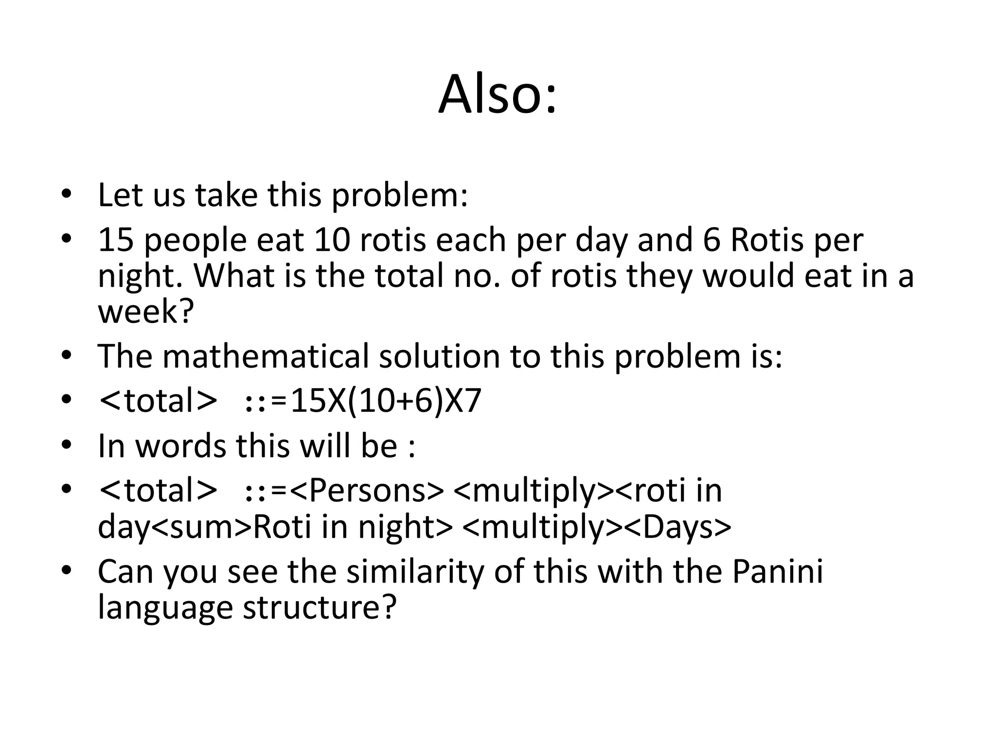 Also: 
•Let us take this problem: 
•15 people eat 10 rotis each per day and 6 Rotis per night. What is the total no. of rotis they would eat in a week? 
•The mathematical solution to this problem is: 
•<total> ::=15X(10+6)X7 
•In words this will be : 
•<total> ::=<Persons> <multiply><roti in day<sum>Roti in night> <multiply><Days> 
•Can you see the similarity of this with the Panini language structure?  