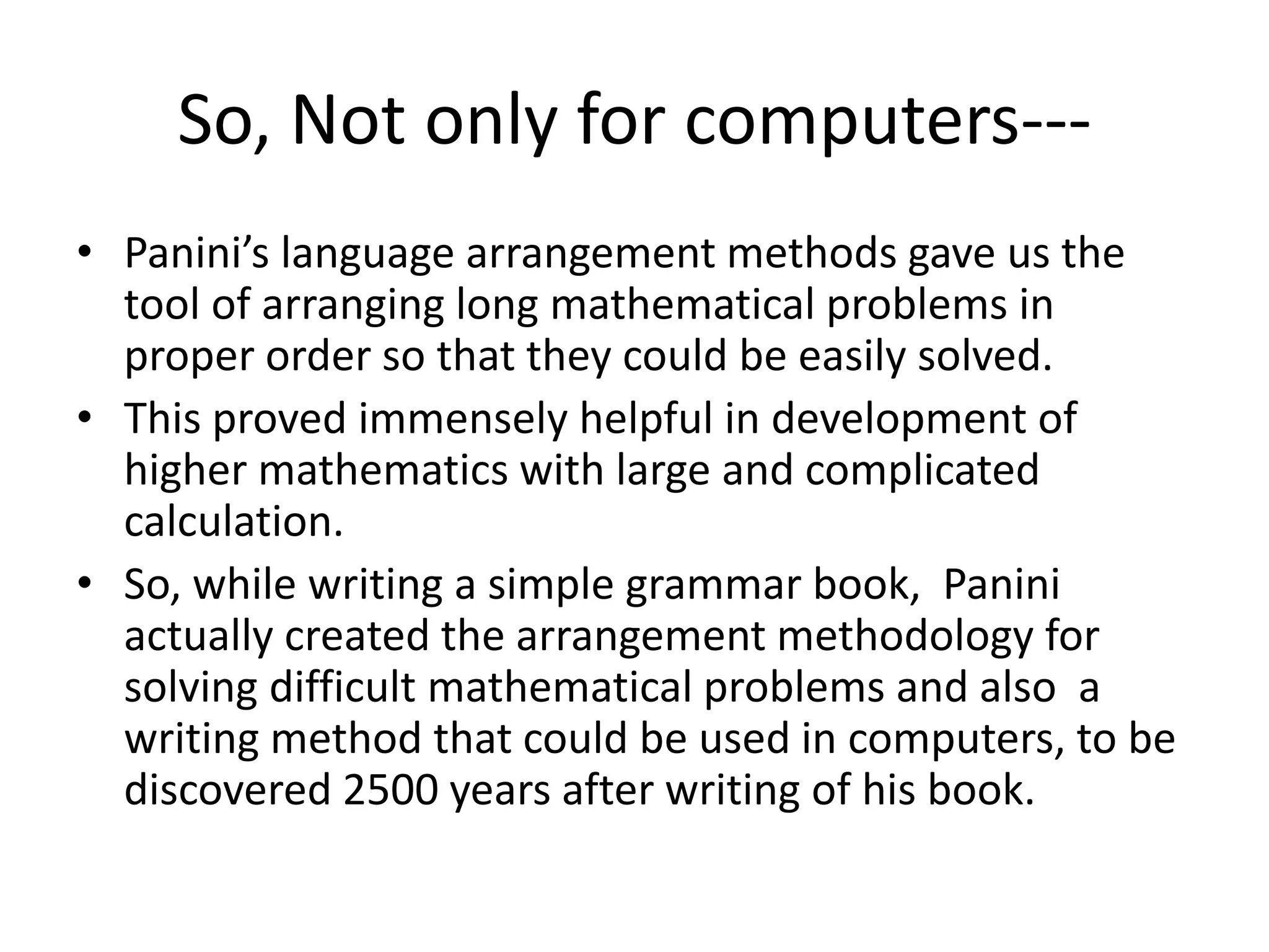 So, Not only for computers--- 
•Panini’s language arrangement methods gave us the tool of arranging long mathematical problems in proper order so that they could be easily solved. 
•This proved immensely helpful in development of higher mathematics with large and complicated calculation. 
•So, while writing a simple grammar book, Panini actually created the arrangement methodology for solving difficult mathematical problems and also a writing method that could be used in computers, to be discovered 2500 years after writing of his book.  