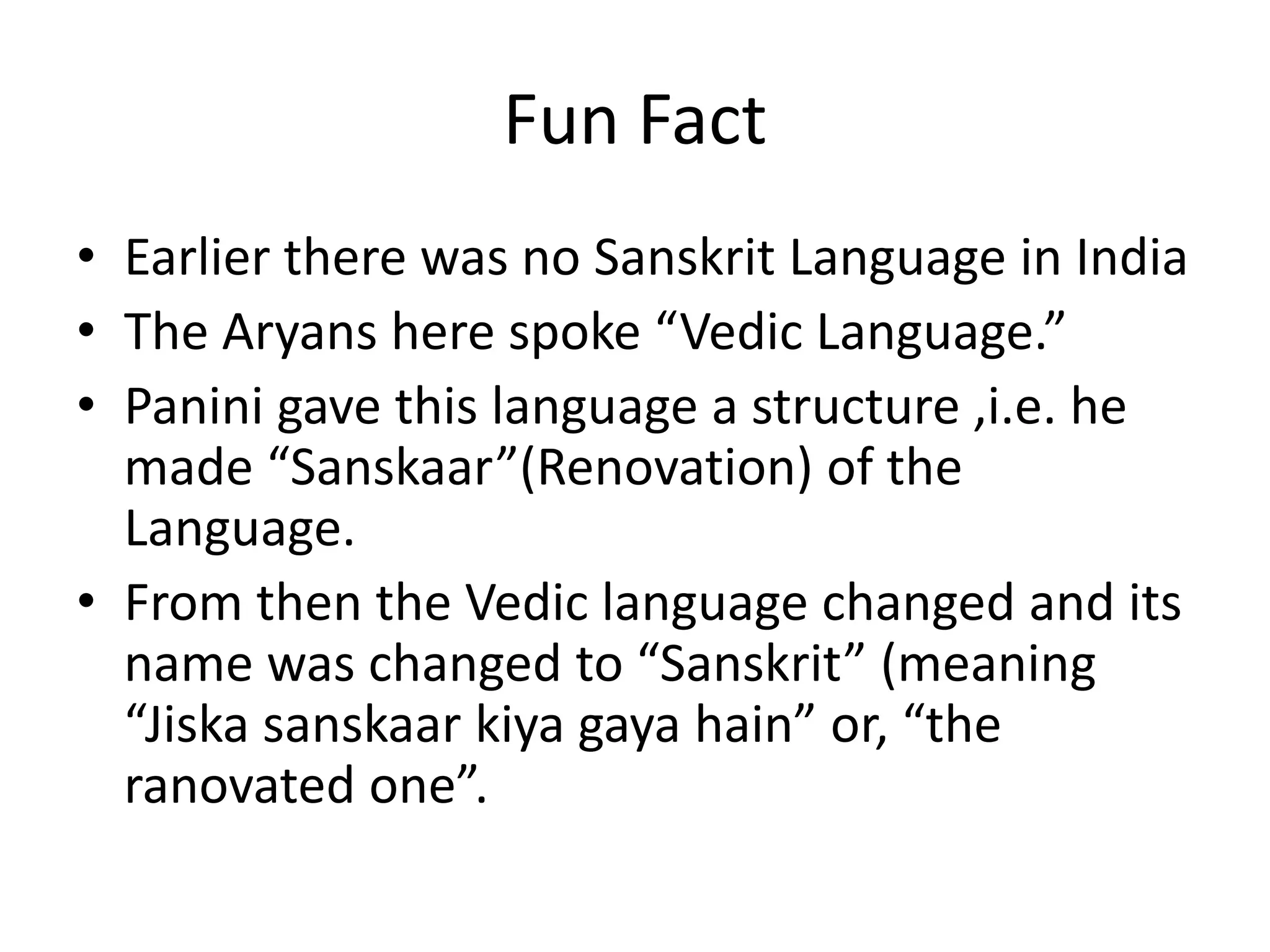 Fun Fact 
•Earlier there was no Sanskrit Language in India 
•The Aryans here spoke “Vedic Language.” 
•Panini gave this language a structure ,i.e. he made “Sanskaar”(Renovation) of the Language. 
•From then the Vedic language changed and its name was changed to “Sanskrit” (meaning “Jiska sanskaar kiya gaya hain” or, “the ranovated one”.  