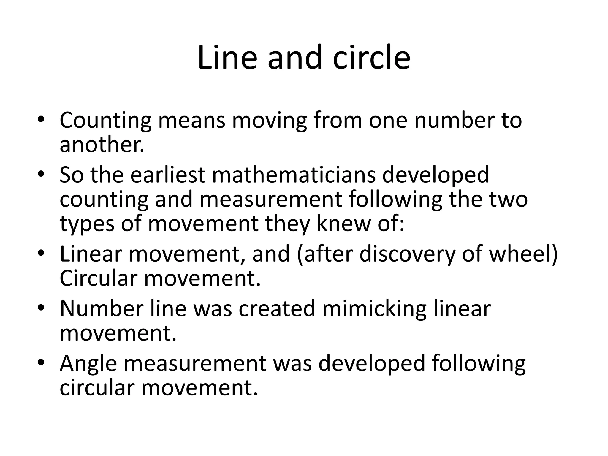 Line and circle 
•Counting means moving from one number to another. 
•So the earliest mathematicians developed counting and measurement following the two types of movement they knew of: 
•Linear movement, and (after discovery of wheel) Circular movement. 
•Number line was created mimicking linear movement. 
•Angle measurement was developed following circular movement.  