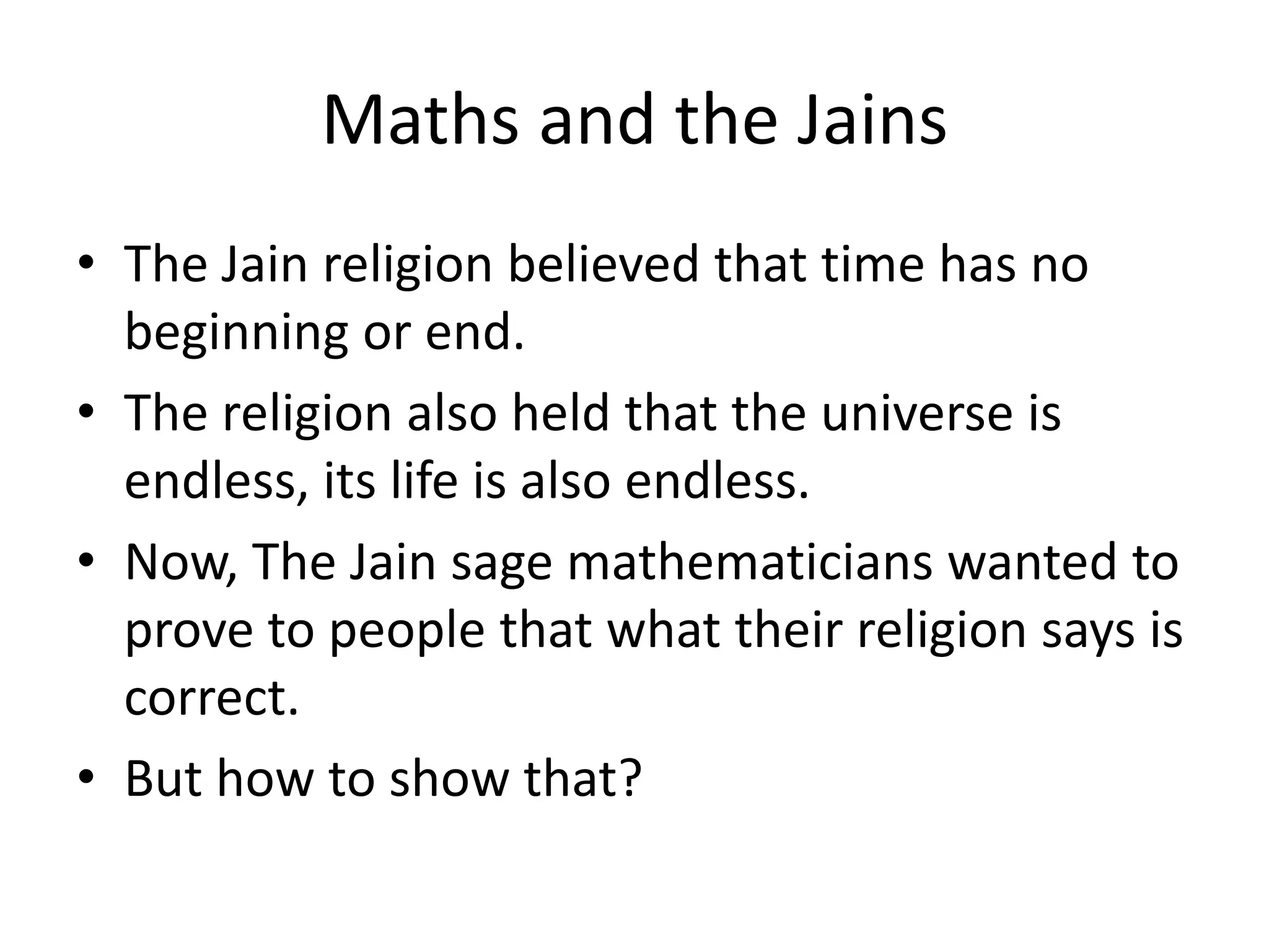 Maths and the Jains 
•The Jain religion believed that time has no beginning or end. 
•The religion also held that the universe is endless, its life is also endless. 
•Now, The Jain sage mathematicians wanted to prove to people that what their religion says is correct. 
•But how to show that?  