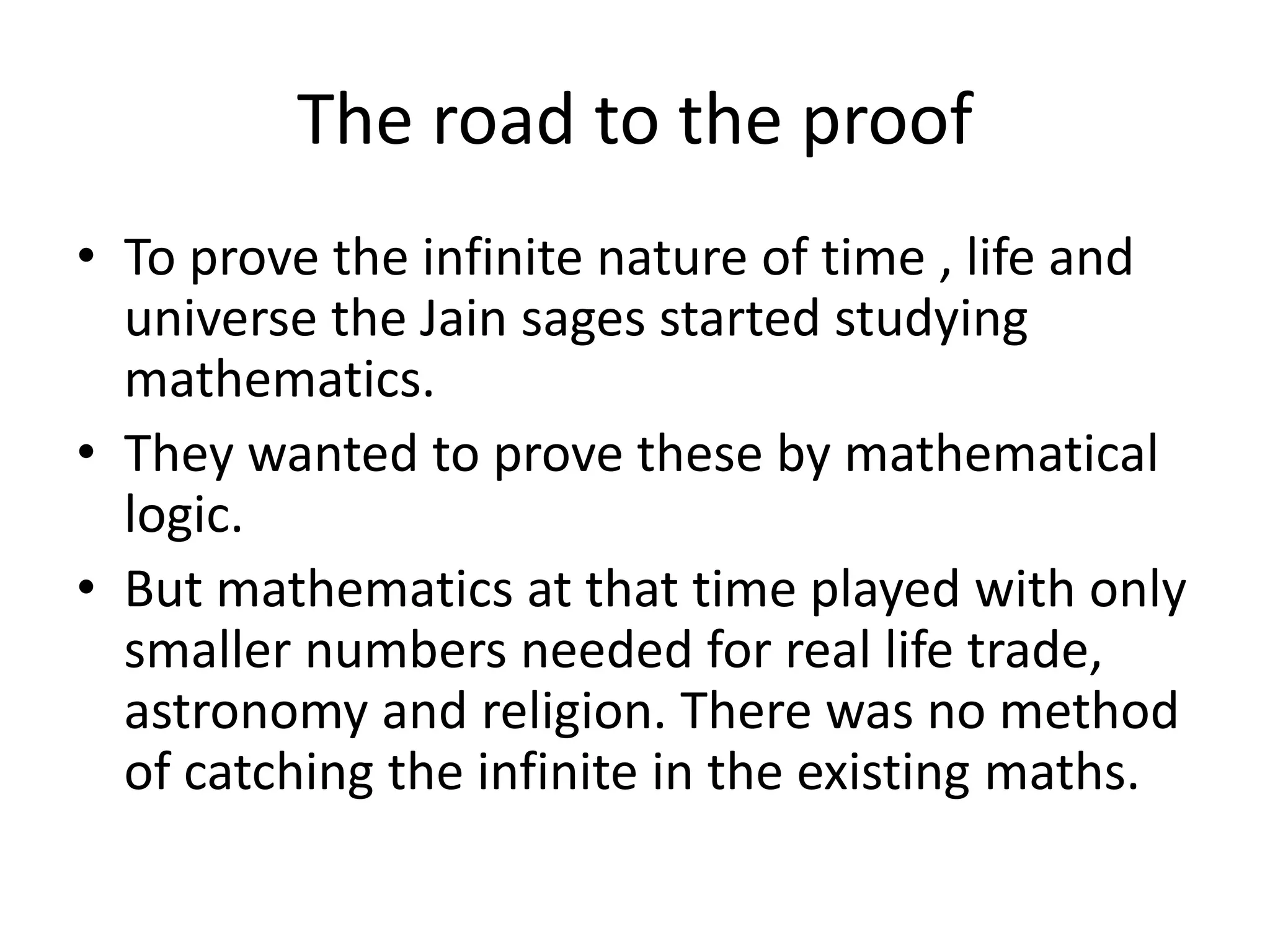 The road to the proof 
•To prove the infinite nature of time , life and universe the Jain sages started studying mathematics. 
•They wanted to prove these by mathematical logic. 
•But mathematics at that time played with only smaller numbers needed for real life trade, astronomy and religion. There was no method of catching the infinite in the existing maths.  