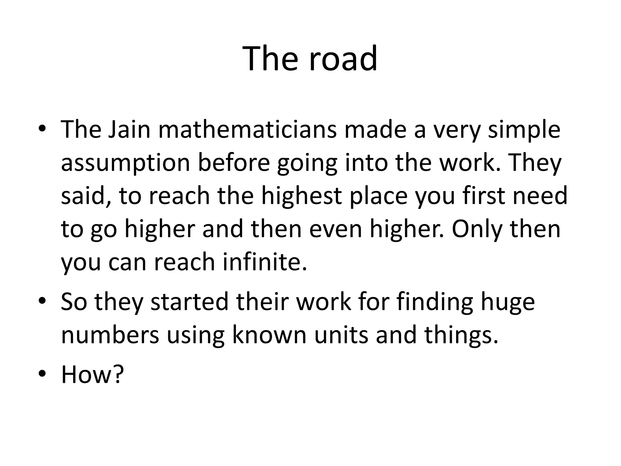 The road 
•The Jain mathematicians made a very simple assumption before going into the work. They said, to reach the highest place you first need to go higher and then even higher. Only then you can reach infinite. 
•So they started their work for finding huge numbers using known units and things. 
•How?  