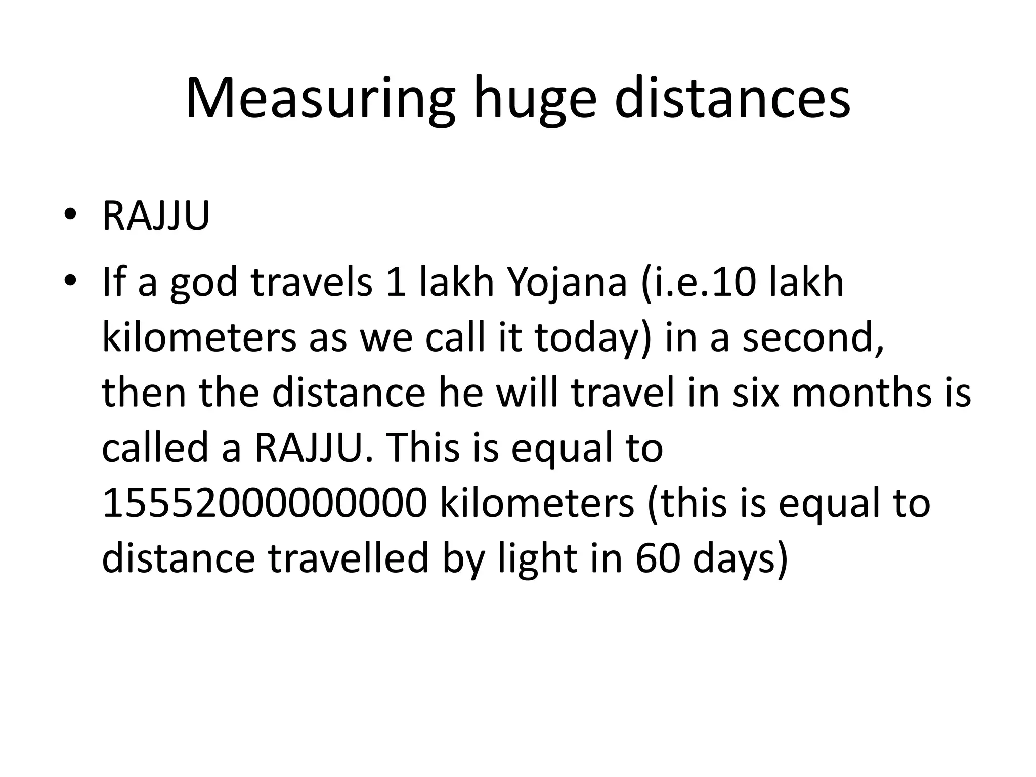 Measuring huge distances 
•RAJJU 
•If a god travels 1 lakh Yojana (i.e.10 lakh kilometers as we call it today) in a second, then the distance he will travel in six months is called a RAJJU. This is equal to 15552000000000 kilometers (this is equal to distance travelled by light in 60 days)  