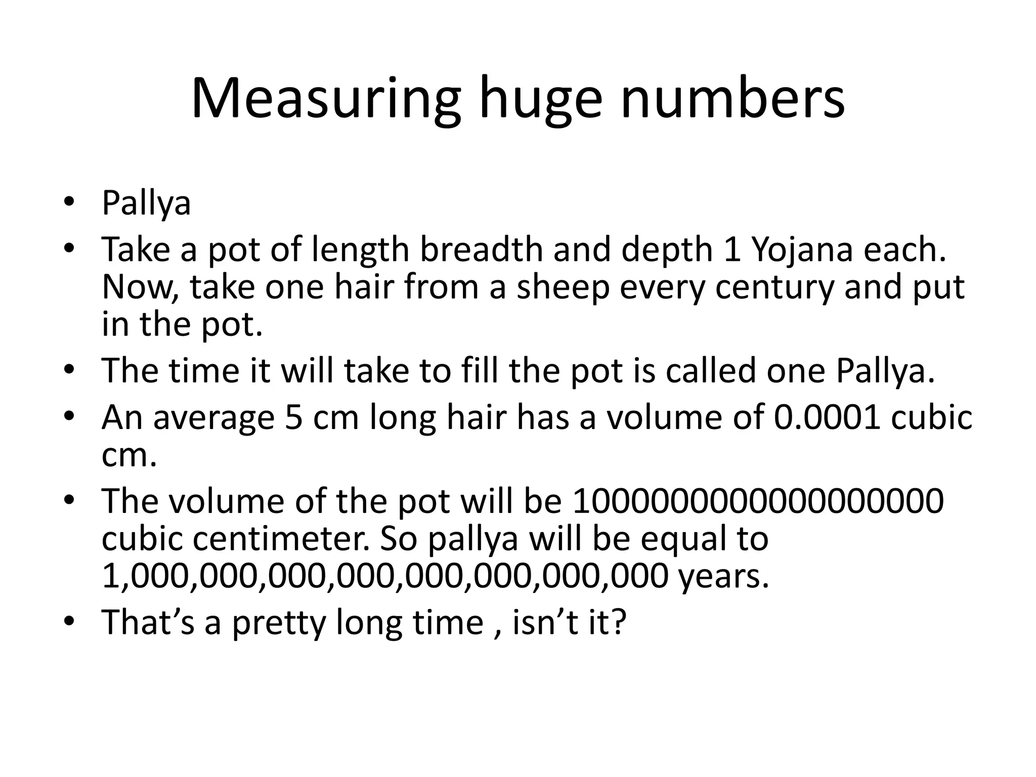 Measuring huge numbers 
•Pallya 
•Take a pot of length breadth and depth 1 Yojana each. Now, take one hair from a sheep every century and put in the pot. 
•The time it will take to fill the pot is called one Pallya. 
•An average 5 cm long hair has a volume of 0.0001 cubic cm. 
•The volume of the pot will be 1000000000000000000 cubic centimeter. So pallya will be equal to 1,000,000,000,000,000,000,000,000 years. 
•That’s a pretty long time , isn’t it?  