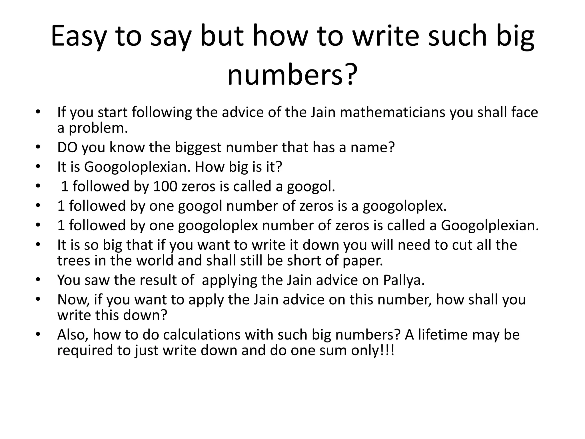 Easy to say but how to write such big numbers? 
•If you start following the advice of the Jain mathematicians you shall face a problem. 
•DO you know the biggest number that has a name? 
•It is Googoloplexian. How big is it? 
• 1 followed by 100 zeros is called a googol. 
•1 followed by one googol number of zeros is a googoloplex. 
•1 followed by one googoloplex number of zeros is called a Googolplexian. 
•It is so big that if you want to write it down you will need to cut all the trees in the world and shall still be short of paper. 
•You saw the result of applying the Jain advice on Pallya. 
•Now, if you want to apply the Jain advice on this number, how shall you write this down? 
•Also, how to do calculations with such big numbers? A lifetime may be required to just write down and do one sum only!!!  