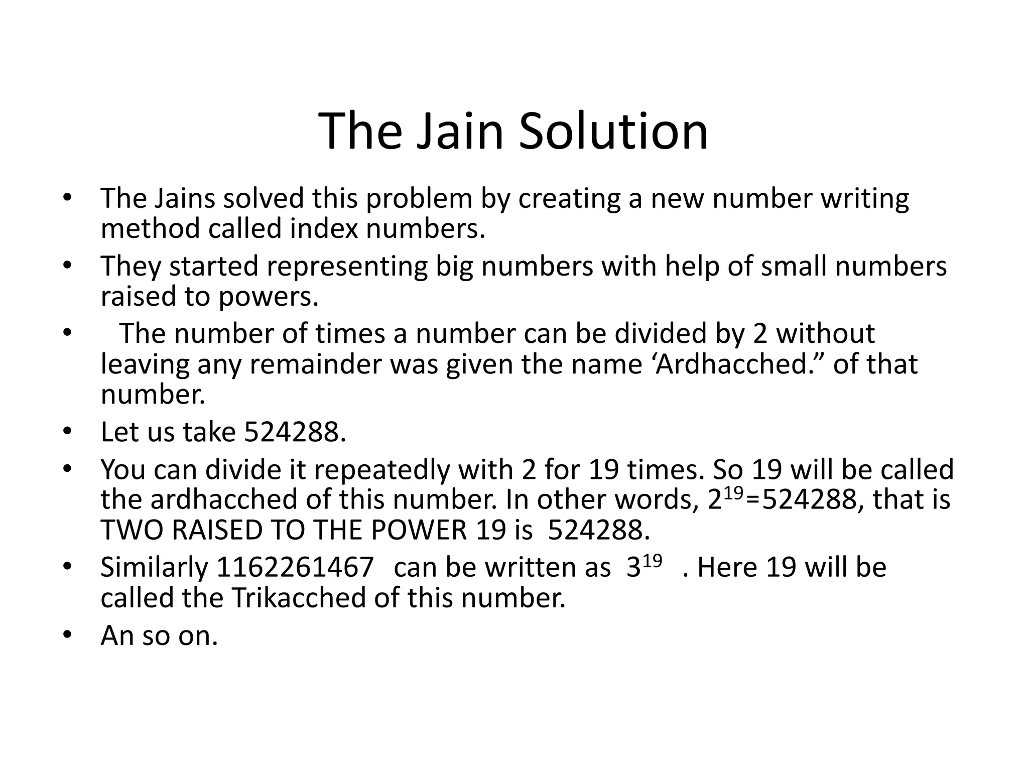 The Jain Solution 
•The Jains solved this problem by creating a new number writing method called index numbers. 
•They started representing big numbers with help of small numbers raised to powers. 
• The number of times a number can be divided by 2 without leaving any remainder was given the name ‘Ardhacched.” of that number. 
•Let us take 524288. 
•You can divide it repeatedly with 2 for 19 times. So 19 will be called the ardhacched of this number. In other words, 219=524288, that is TWO RAISED TO THE POWER 19 is 524288. 
•Similarly 1162261467 can be written as 319 . Here 19 will be called the Trikacched of this number. 
•An so on.  