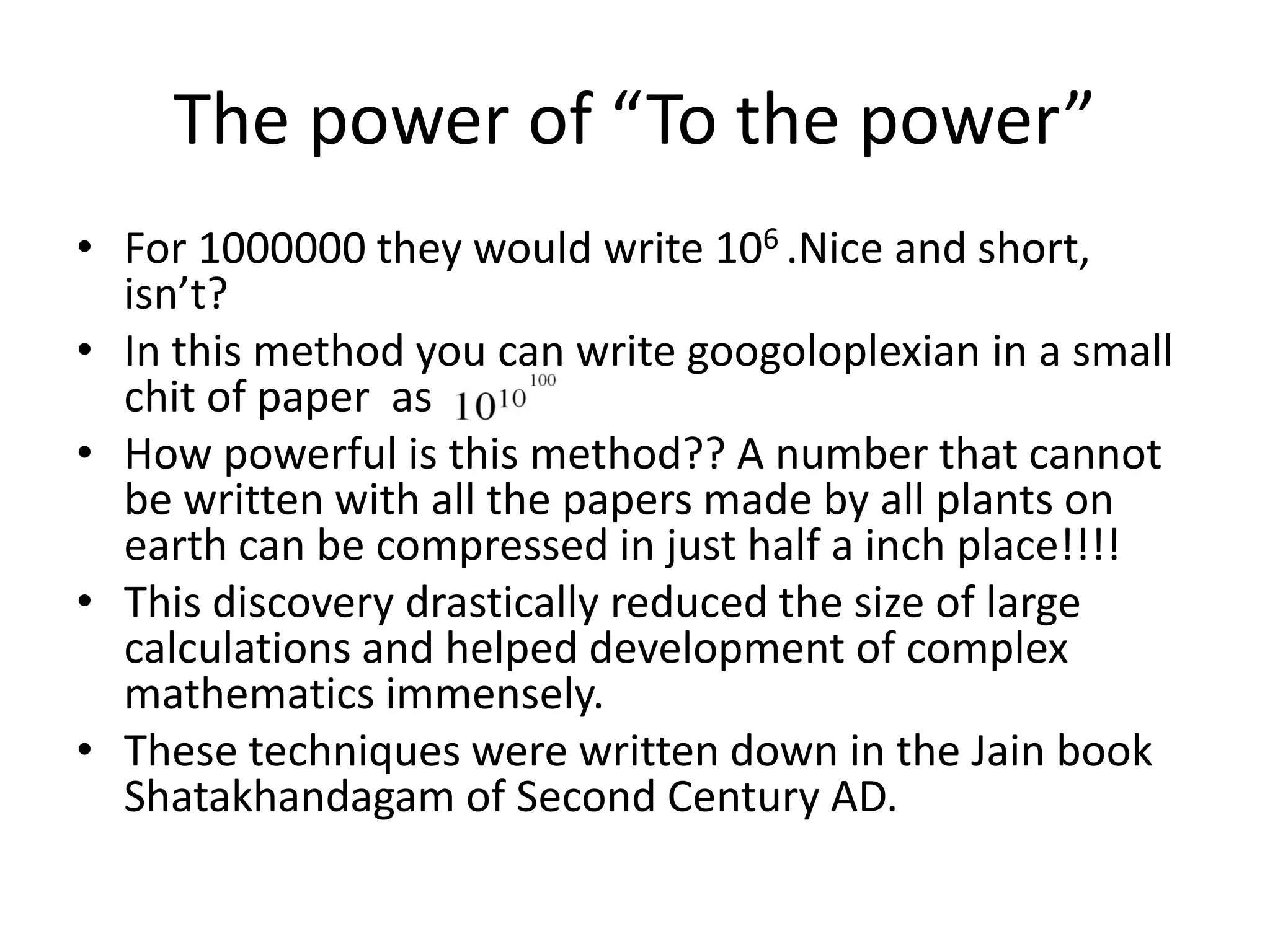 •For 1000000 they would write 106 .Nice and short, isn’t? 
•In this method you can write googoloplexian in a small chit of paper as 
•How powerful is this method?? A number that cannot be written with all the papers made by all plants on earth can be compressed in just half a inch place!!!! 
•This discovery drastically reduced the size of large calculations and helped development of complex mathematics immensely. 
•These techniques were written down in the Jain book Shatakhandagam of Second Century AD. 
The power of “To the power”  