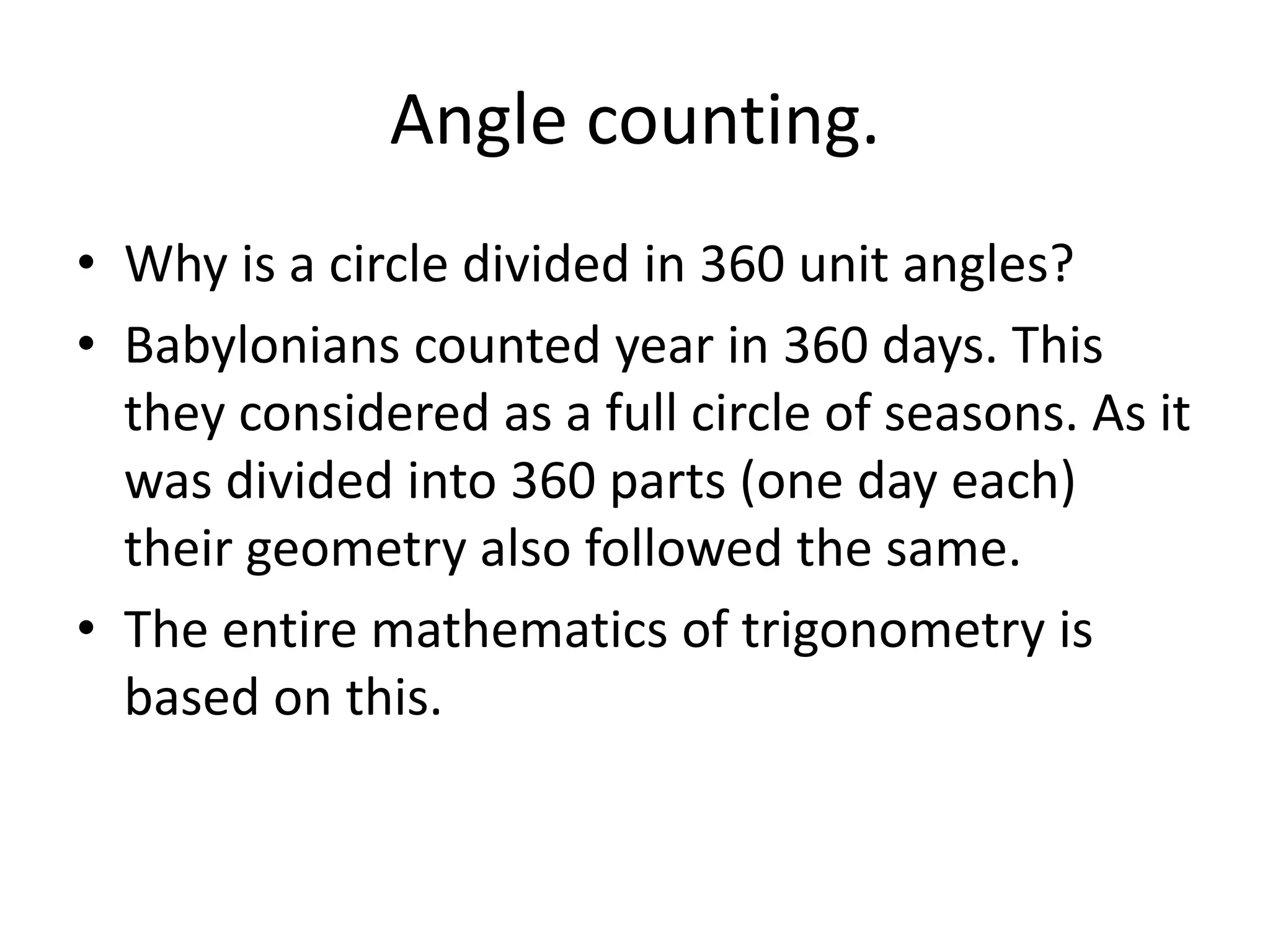 Angle counting. 
•Why is a circle divided in 360 unit angles? 
•Babylonians counted year in 360 days. This they considered as a full circle of seasons. As it was divided into 360 parts (one day each) their geometry also followed the same. 
•The entire mathematics of trigonometry is based on this.  