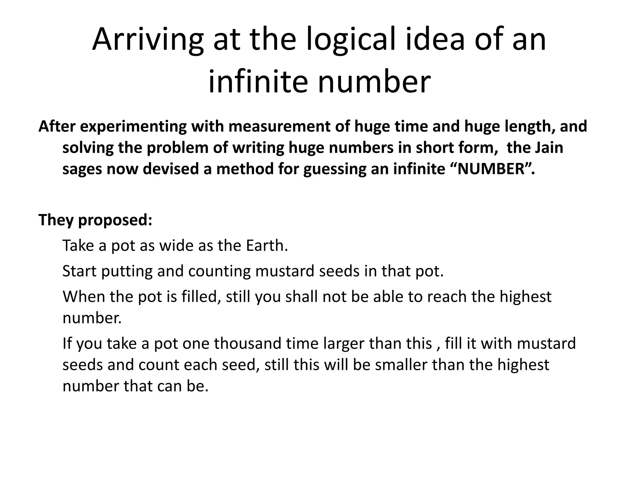 Arriving at the logical idea of an infinite number 
After experimenting with measurement of huge time and huge length, and solving the problem of writing huge numbers in short form, the Jain sages now devised a method for guessing an infinite “NUMBER”. 
They proposed: 
Take a pot as wide as the Earth. 
Start putting and counting mustard seeds in that pot. 
When the pot is filled, still you shall not be able to reach the highest number. 
If you take a pot one thousand time larger than this , fill it with mustard seeds and count each seed, still this will be smaller than the highest number that can be. 
 