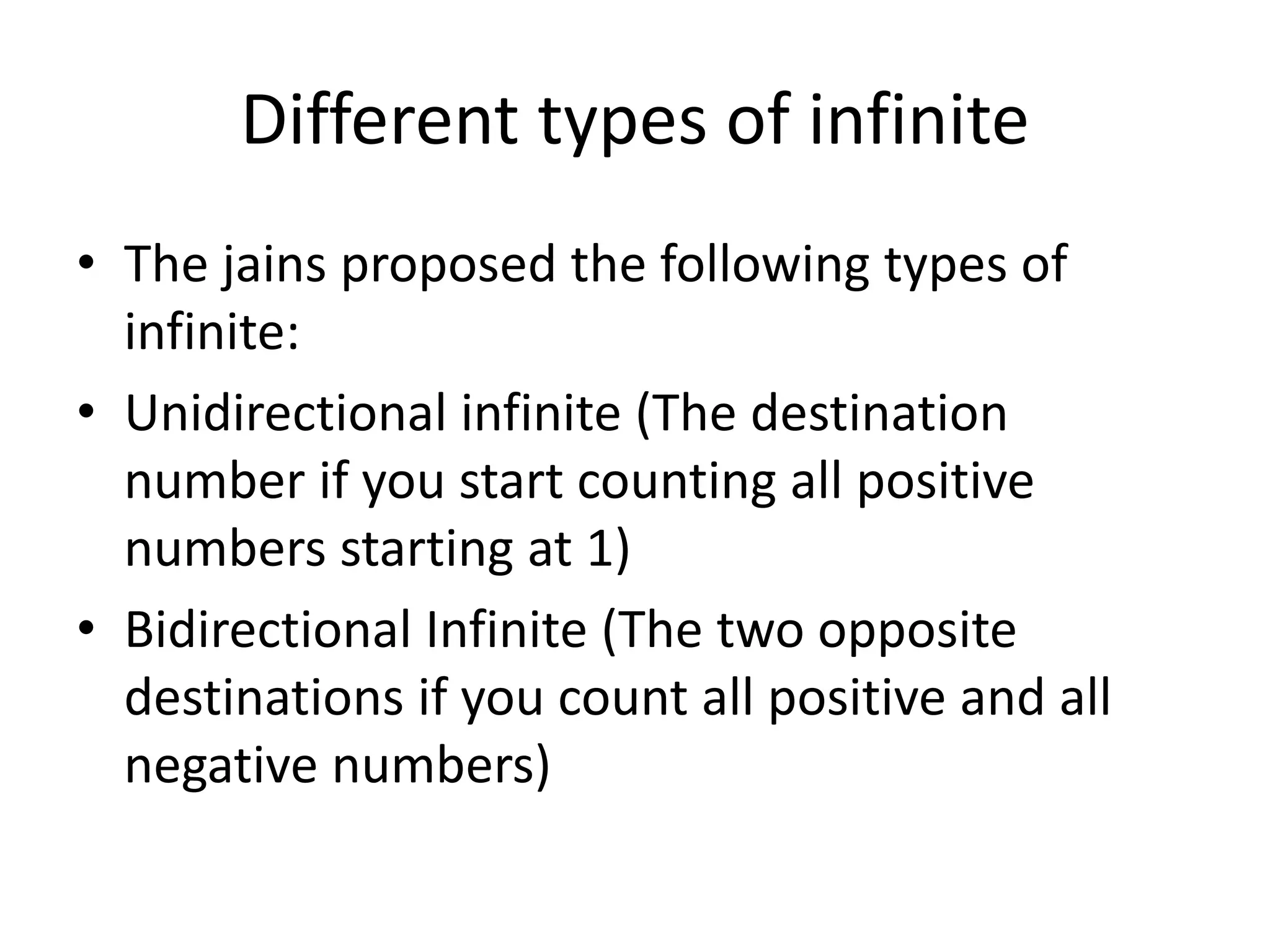 Different types of infinite 
•The jains proposed the following types of infinite: 
•Unidirectional infinite (The destination number if you start counting all positive numbers starting at 1) 
•Bidirectional Infinite (The two opposite destinations if you count all positive and all negative numbers)  