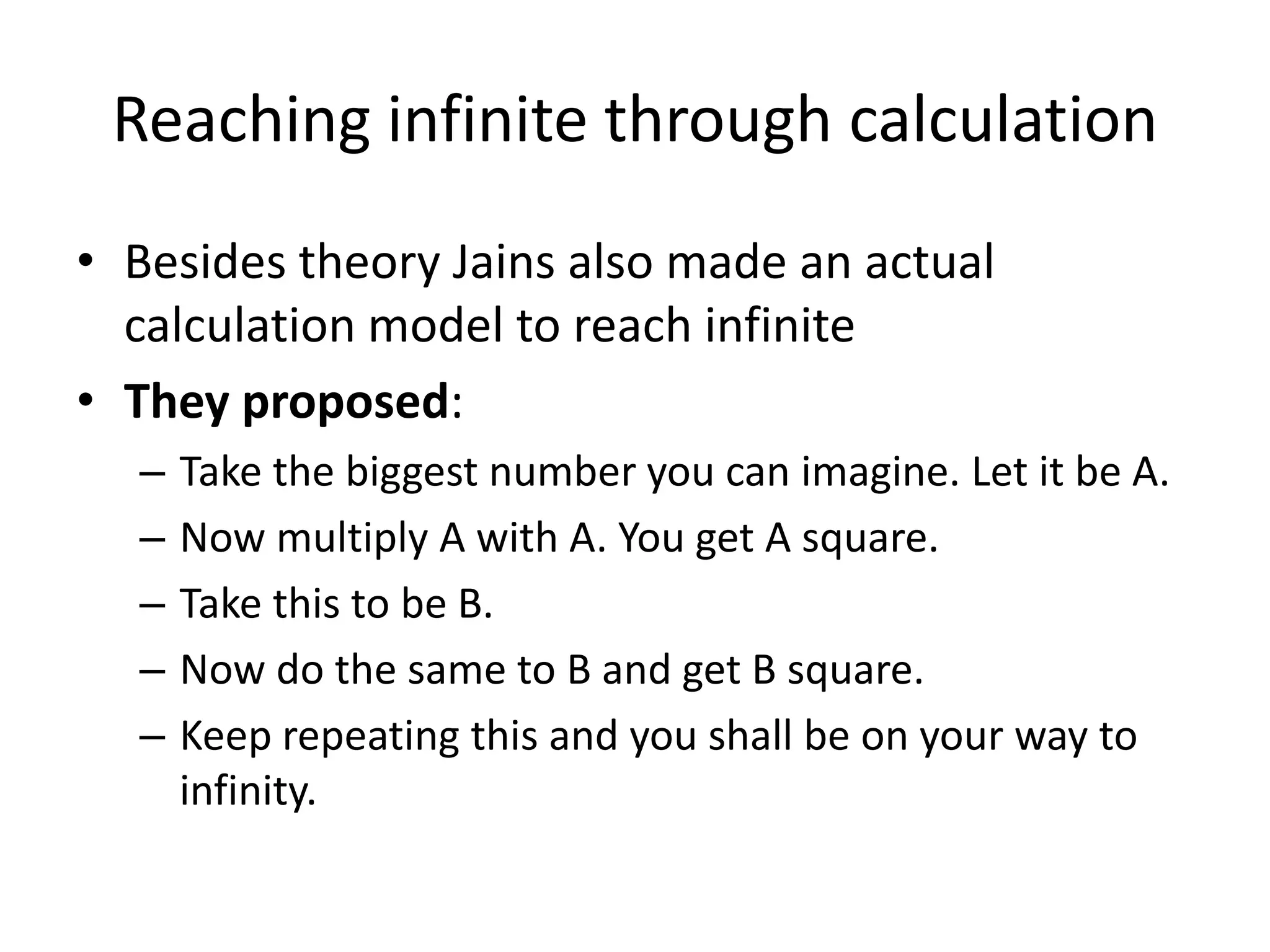 Reaching infinite through calculation 
•Besides theory Jains also made an actual calculation model to reach infinite 
•They proposed: 
–Take the biggest number you can imagine. Let it be A. 
–Now multiply A with A. You get A square. 
–Take this to be B. 
–Now do the same to B and get B square. 
–Keep repeating this and you shall be on your way to infinity.  