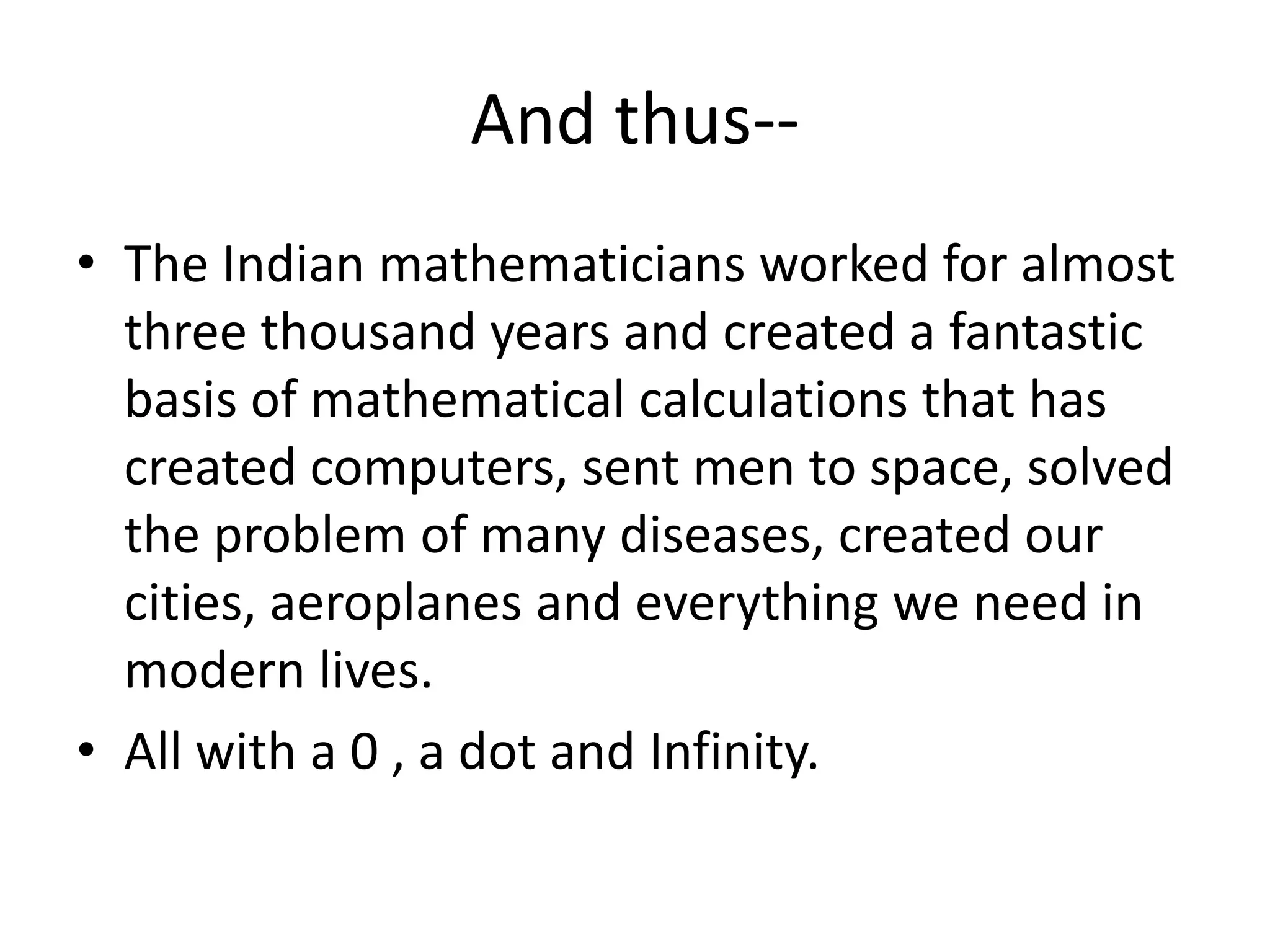 And thus-- 
•The Indian mathematicians worked for almost three thousand years and created a fantastic basis of mathematical calculations that has created computers, sent men to space, solved the problem of many diseases, created our cities, aeroplanes and everything we need in modern lives. 
•All with a 0 , a dot and Infinity.  