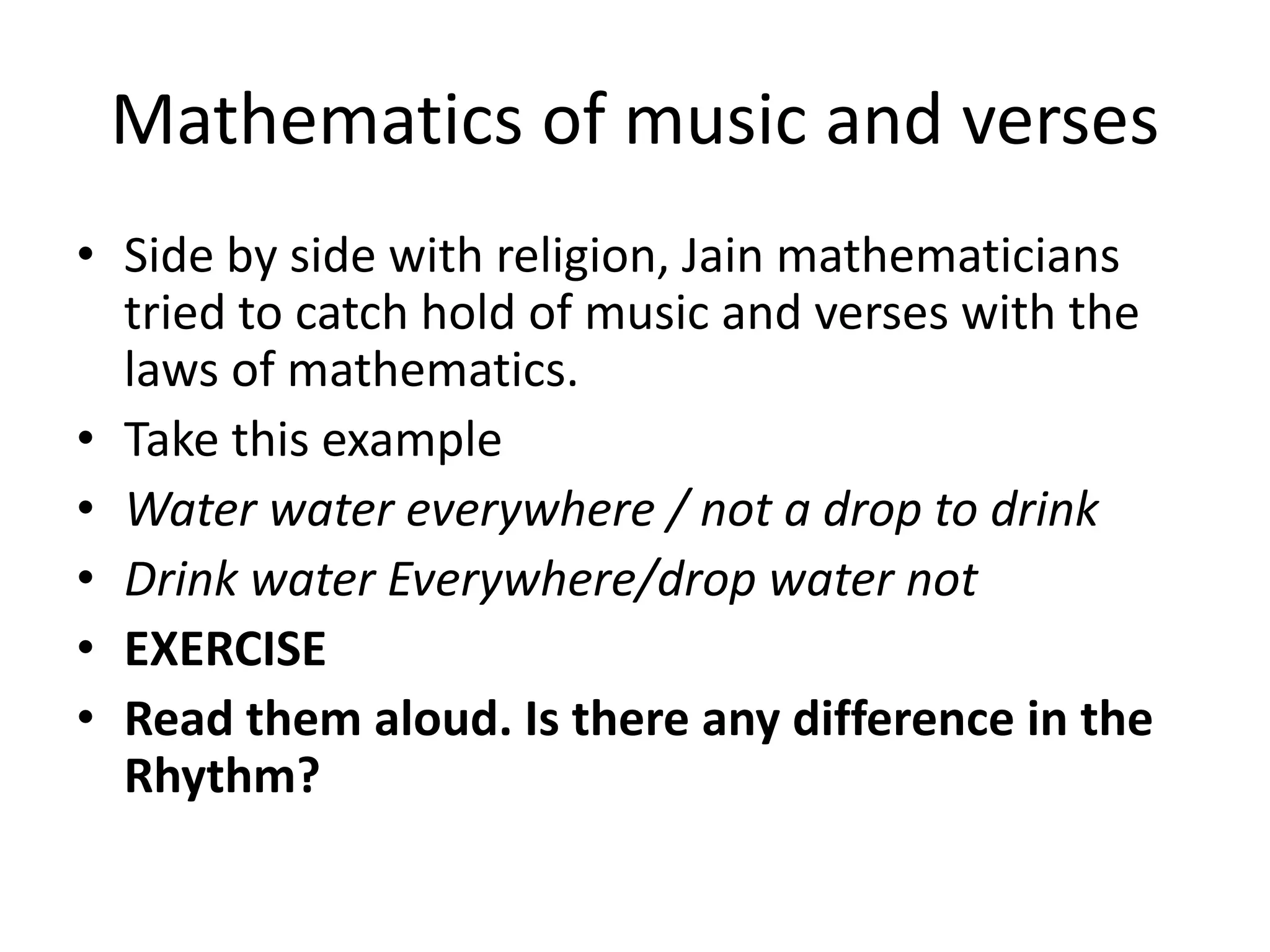 Mathematics of music and verses 
•Side by side with religion, Jain mathematicians tried to catch hold of music and verses with the laws of mathematics. 
•Take this example 
•Water water everywhere / not a drop to drink 
•Drink water Everywhere/drop water not 
•EXERCISE 
•Read them aloud. Is there any difference in the Rhythm?  