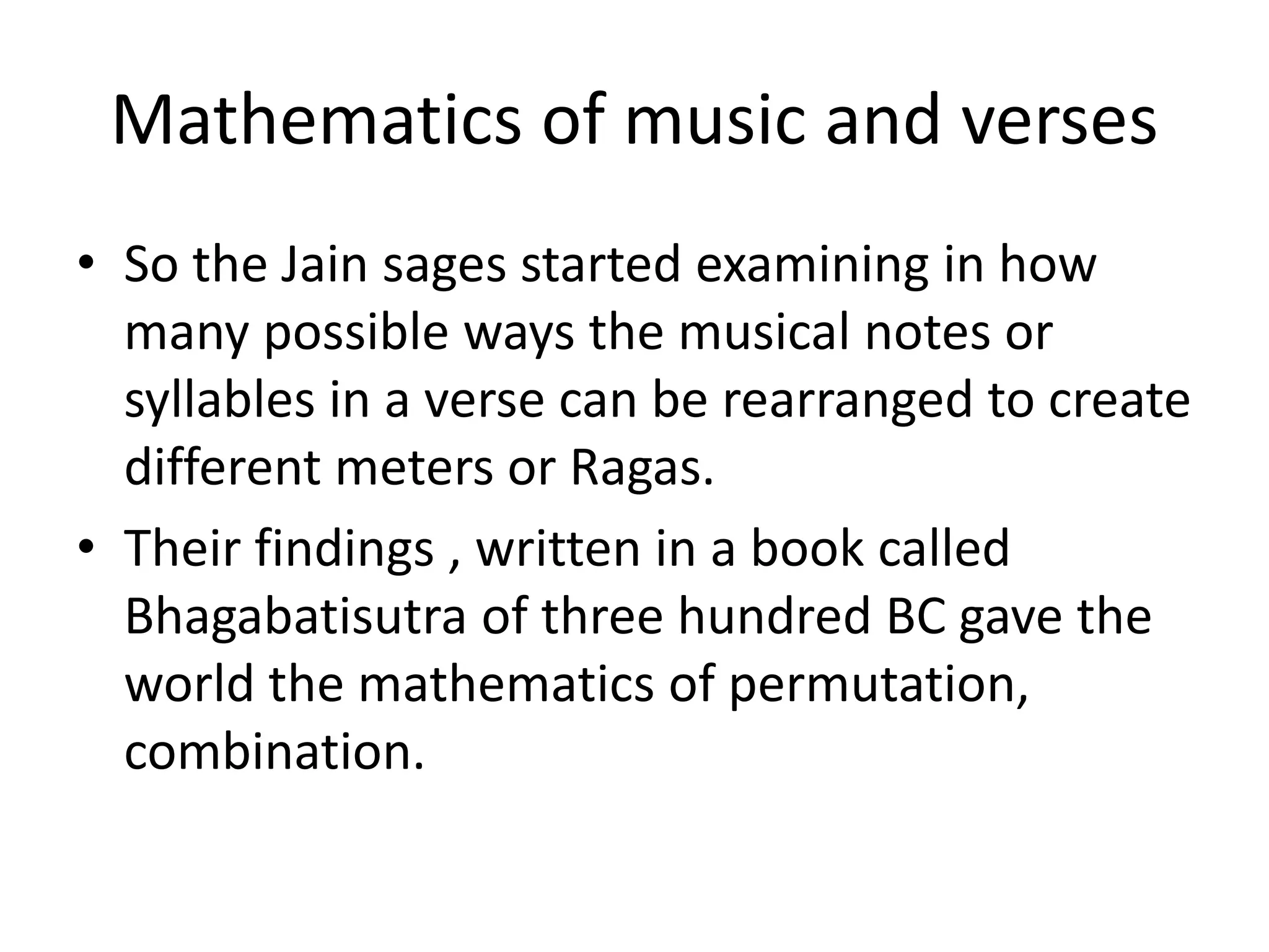 Mathematics of music and verses 
•So the Jain sages started examining in how many possible ways the musical notes or syllables in a verse can be rearranged to create different meters or Ragas. 
•Their findings , written in a book called Bhagabatisutra of three hundred BC gave the world the mathematics of permutation, combination.  