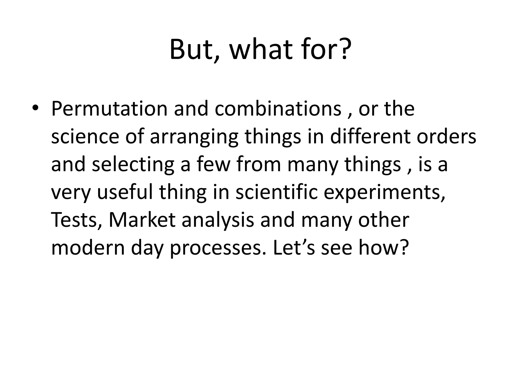 But, what for? 
•Permutation and combinations , or the science of arranging things in different orders and selecting a few from many things , is a very useful thing in scientific experiments, Tests, Market analysis and many other modern day processes. Let’s see how?  