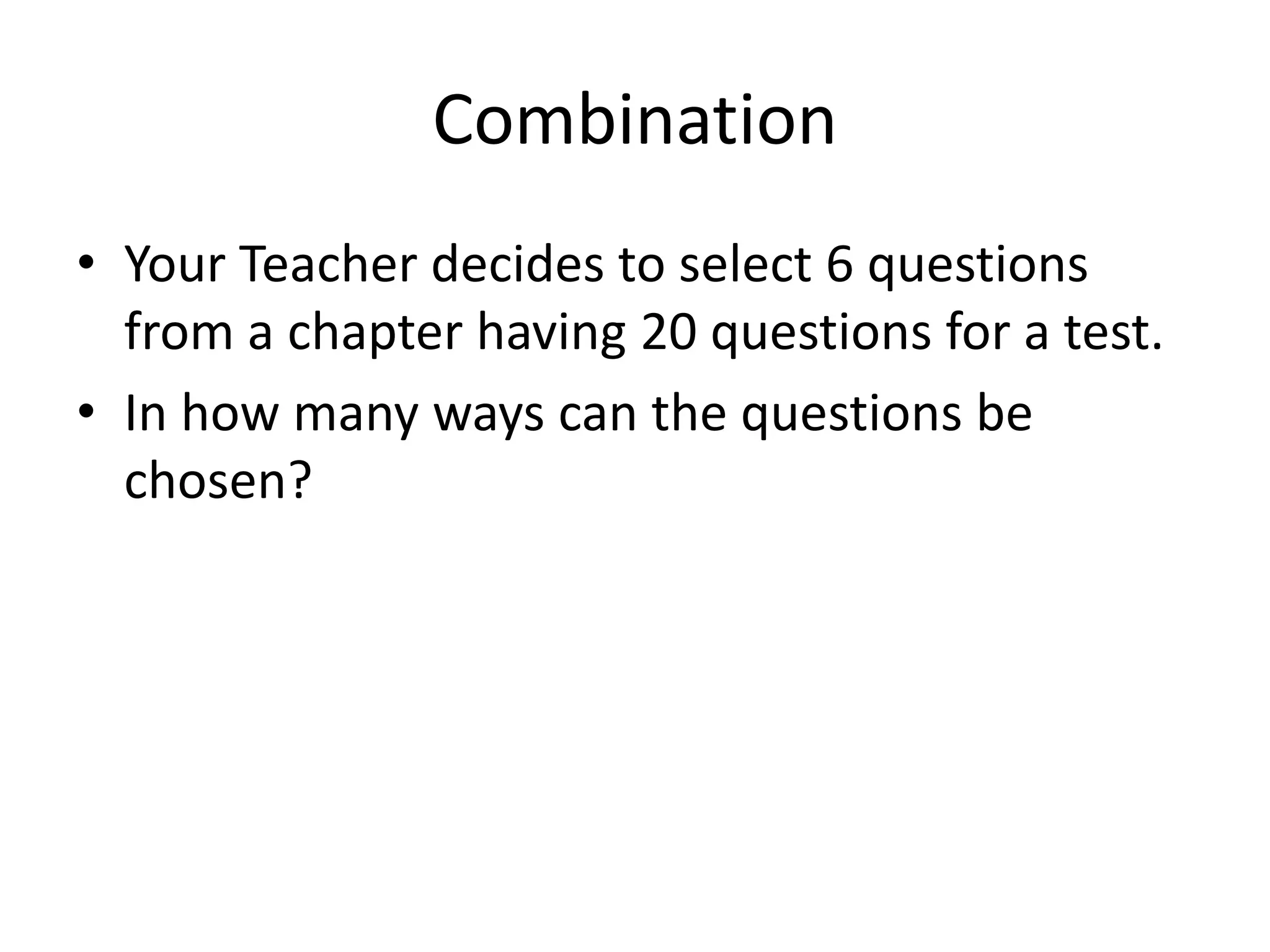 Combination 
•Your Teacher decides to select 6 questions from a chapter having 20 questions for a test. 
•In how many ways can the questions be chosen?  