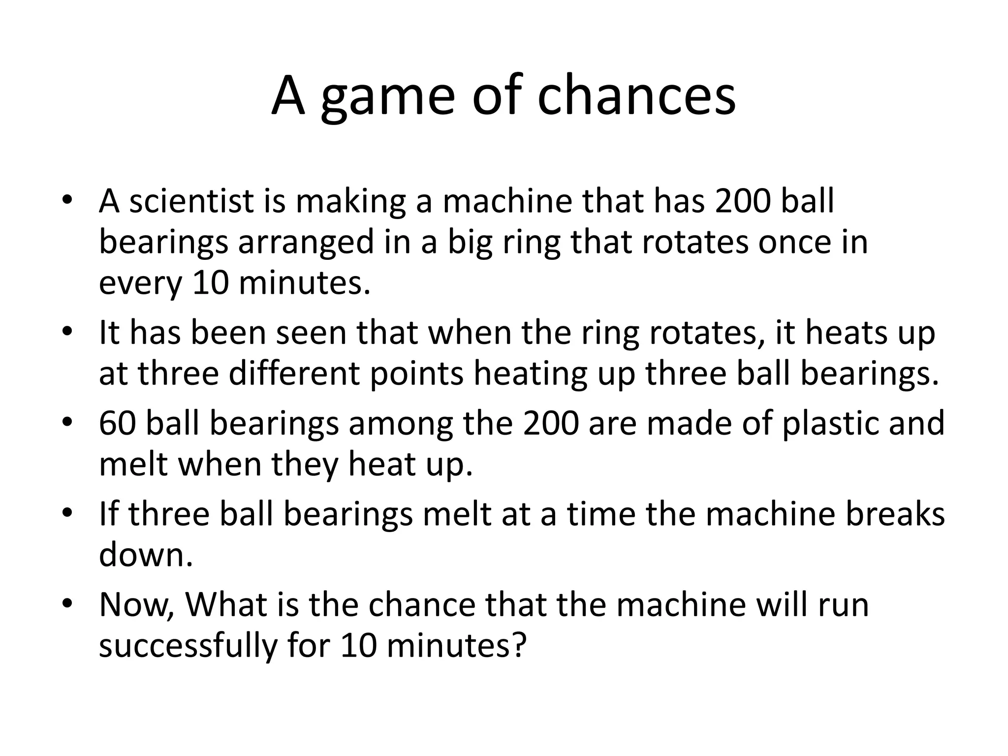 A game of chances 
•A scientist is making a machine that has 200 ball bearings arranged in a big ring that rotates once in every 10 minutes. 
•It has been seen that when the ring rotates, it heats up at three different points heating up three ball bearings. 
•60 ball bearings among the 200 are made of plastic and melt when they heat up. 
•If three ball bearings melt at a time the machine breaks down. 
•Now, What is the chance that the machine will run successfully for 10 minutes?  