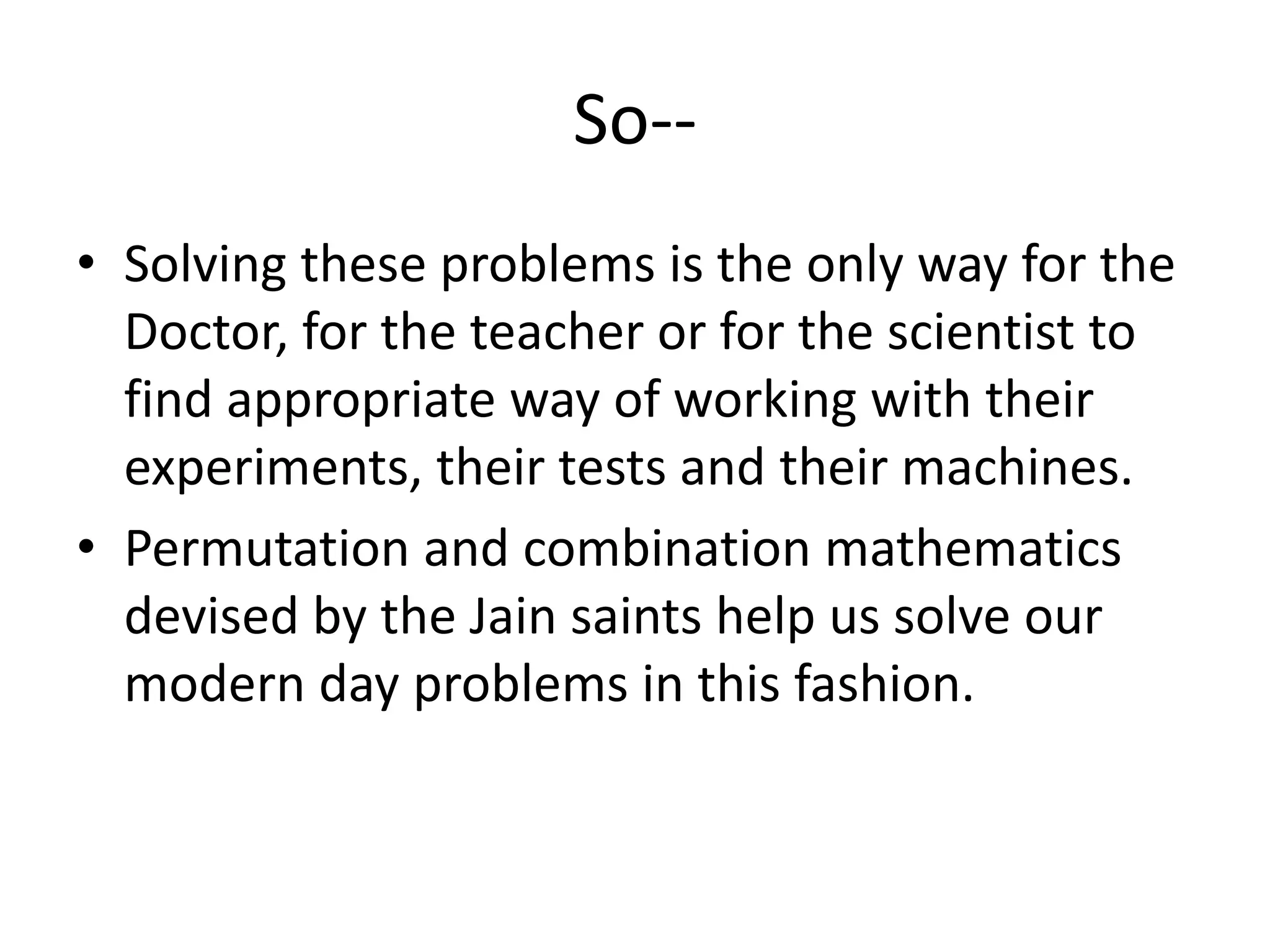 So-- 
•Solving these problems is the only way for the Doctor, for the teacher or for the scientist to find appropriate way of working with their experiments, their tests and their machines. 
•Permutation and combination mathematics devised by the Jain saints help us solve our modern day problems in this fashion. 