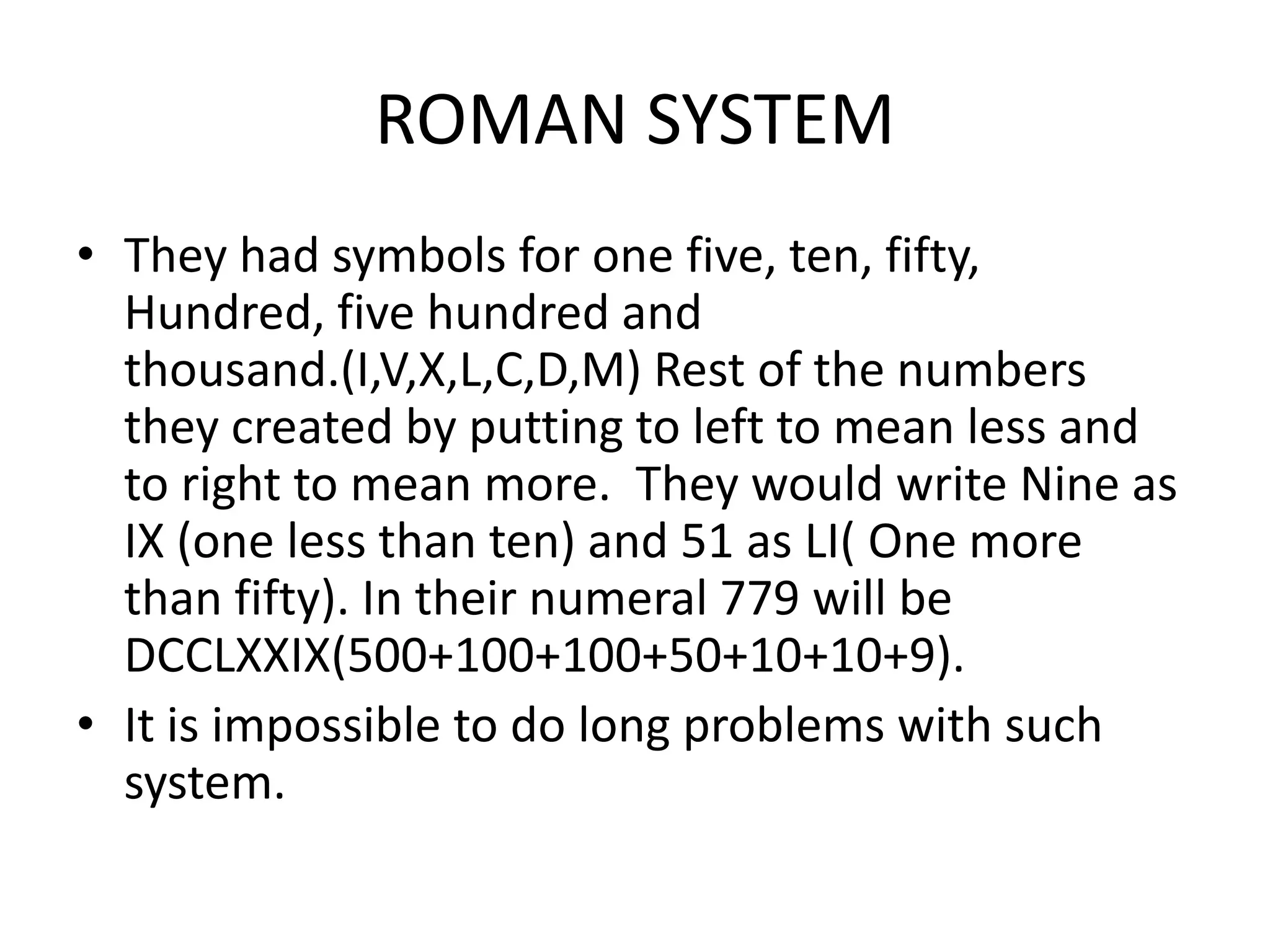 ROMAN SYSTEM 
•They had symbols for one five, ten, fifty, Hundred, five hundred and thousand.(I,V,X,L,C,D,M) Rest of the numbers they created by putting to left to mean less and to right to mean more. They would write Nine as IX (one less than ten) and 51 as LI( One more than fifty). In their numeral 779 will be DCCLXXIX(500+100+100+50+10+10+9). 
•It is impossible to do long problems with such system.  