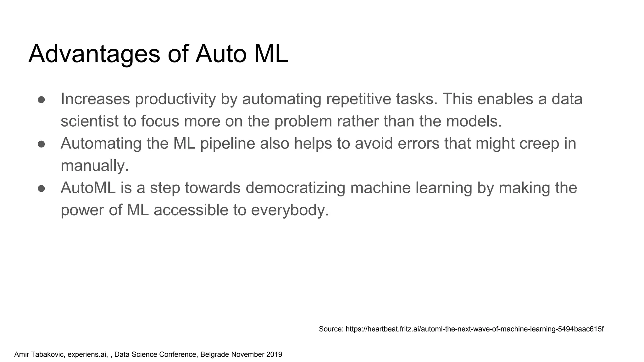 Amir Tabakovic, experiens.ai, , Data Science Conference, Belgrade November 2019
Advantages of Auto ML
● Increases productivity by automating repetitive tasks. This enables a data
scientist to focus more on the problem rather than the models.
● Automating the ML pipeline also helps to avoid errors that might creep in
manually.
● AutoML is a step towards democratizing machine learning by making the
power of ML accessible to everybody.
Source: https://heartbeat.fritz.ai/automl-the-next-wave-of-machine-learning-5494baac615f
 