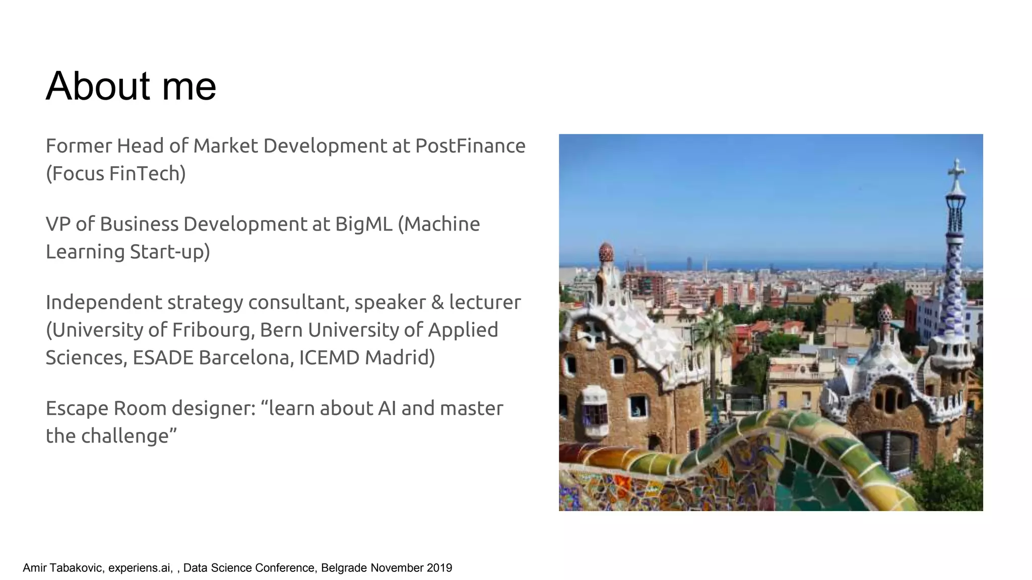 Amir Tabakovic, experiens.ai, , Data Science Conference, Belgrade November 2019
About me
Former Head of Market Development at PostFinance
(Focus FinTech)
VP of Business Development at BigML (Machine
Learning Start-up)
Independent strategy consultant, speaker & lecturer
(University of Fribourg, Bern University of Applied
Sciences, ESADE Barcelona, ICEMD Madrid)
Escape Room designer: “learn about AI and master
the challenge”
 