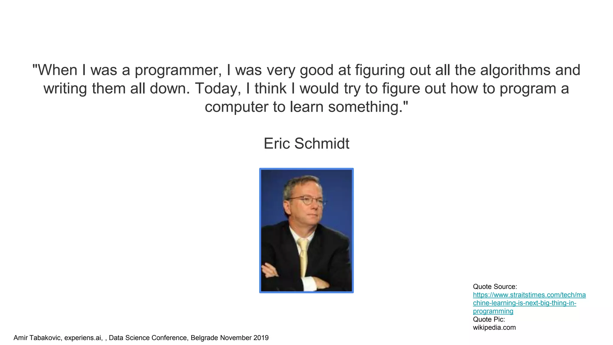 Amir Tabakovic, experiens.ai, , Data Science Conference, Belgrade November 2019
"When I was a programmer, I was very good at figuring out all the algorithms and
writing them all down. Today, I think I would try to figure out how to program a
computer to learn something."
Eric Schmidt
Quote Source:
https://www.straitstimes.com/tech/ma
chine-learning-is-next-big-thing-in-
programming
Quote Pic:
wikipedia.com
 