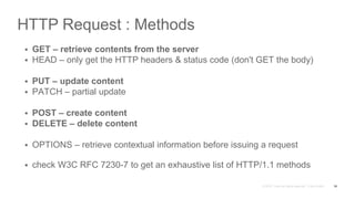 HTTP Request : Methods
 GET – retrieve contents from the server
 HEAD – only get the HTTP headers & status code (don't GET the body)
 PUT – update content
 PATCH – partial update
 POST – create content
 DELETE – delete content
 OPTIONS – retrieve contextual information before issuing a request
 check W3C RFC 7230-7 to get an exhaustive list of HTTP/1.1 methods
16
 