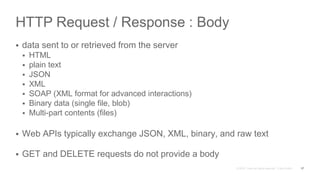 HTTP Request / Response : Body
 data sent to or retrieved from the server
 HTML
 plain text
 JSON
 XML
 SOAP (XML format for advanced interactions)
 Binary data (single file, blob)
 Multi-part contents (files)
 Web APIs typically exchange JSON, XML, binary, and raw text
 GET and DELETE requests do not provide a body
17
 