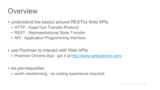 Overview
 understand the basics around RESTful Web APIs
 HTTP : HyperText Transfer Protocol
 REST : Representational State Transfer
 API : Application Programming Interface
 use Postman to interact with Web APIs
 Postman Chrome App : get it at http://www.getpostman.com/
 no pre-requisites
 worth mentionning : no coding experience required
 