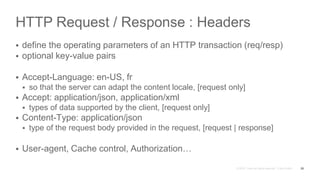 HTTP Request / Response : Headers
 define the operating parameters of an HTTP transaction (req/resp)
 optional key-value pairs
 Accept-Language: en-US, fr
 so that the server can adapt the content locale, [request only]
 Accept: application/json, application/xml
 types of data supported by the client, [request only]
 Content-Type: application/json
 type of the request body provided in the request, [request | response]
 User-agent, Cache control, Authorization…
25
 