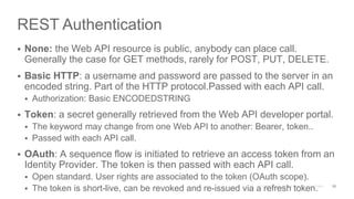 REST Authentication
 None: the Web API resource is public, anybody can place call.
Generally the case for GET methods, rarely for POST, PUT, DELETE.
 Basic HTTP: a username and password are passed to the server in an
encoded string. Part of the HTTP protocol.Passed with each API call.
 Authorization: Basic ENCODEDSTRING
 Token: a secret generally retrieved from the Web API developer portal.
 The keyword may change from one Web API to another: Bearer, token..
 Passed with each API call.
 OAuth: A sequence flow is initiated to retrieve an access token from an
Identity Provider. The token is then passed with each API call.
 Open standard. User rights are associated to the token (OAuth scope).
 The token is short-live, can be revoked and re-issued via a refresh token. 26
 
