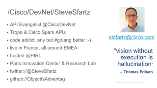 /Cisco/DevNet/SteveSfartz
 API Evangelist @CiscoDevNet
 Tropo & Cisco Spark APIs
 code addict, any but #golang better ;-)
 live in France, all around EMEA
 hosted @PIRL
 Paris Innovation Center & Research Lab
 twitter://@SteveSfartz
 github://ObjectIsAdvantag
“vision without
execution is
hallucination”
-- Thomas Edison
stsfartz@cisco.com
 