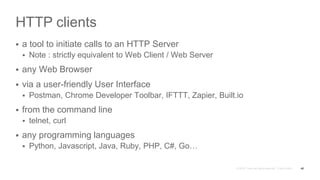 HTTP clients
 a tool to initiate calls to an HTTP Server
 Note : strictly equivalent to Web Client / Web Server
 any Web Browser
 via a user-friendly User Interface
 Postman, Chrome Developer Toolbar, IFTTT, Zapier, Built.io
 from the command line
 telnet, curl
 any programming languages
 Python, Javascript, Java, Ruby, PHP, C#, Go…
48
 