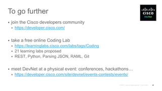 To go further
 join the Cisco developers community
 https://developer.cisco.com/
 take a free online Coding Lab
 https://learninglabs.cisco.com/labs/tags/Coding
 21 learning labs proposed
 REST, Python, Parsing JSON, RAML, Git
 meet DevNet at a physical event: conferences, hackathons…
 https://developer.cisco.com/site/devnet/events-contests/events/
49
 