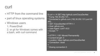 curl
 HTTP from the command line
 part of linux operating systems
 Windows users
1. PowerShell
2. or git for Windows comes with
a bash, with curl command
52
$ curl -v -X GET http://github.com/CiscoDevNet
* Trying 192.30.252.131...
* Connected to github.com (192.30.252.131) port 80
(#0)
> GET /CiscoDevNet HTTP/1.1
> Host: github.com
> User-Agent: curl/7.43.0
> Accept: */*
>
< HTTP/1.1 301 Moved Permanently
< Content-length: 0
< Location: https://github.com/CiscoDevNet
< Connection: close
<
* Closing connection 0
 