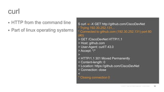 curl
 HTTP from the command line
 Part of linux operating systems
53
$ curl -v -X GET http://github.com/CiscoDevNet
* Trying 192.30.252.131...
* Connected to github.com (192.30.252.131) port 80
(#0)
> GET /CiscoDevNet HTTP/1.1
> Host: github.com
> User-Agent: curl/7.43.0
> Accept: */*
>
< HTTP/1.1 301 Moved Permanently
< Content-length: 0
< Location: https://github.com/CiscoDevNet
< Connection: close
<
* Closing connection 0
 