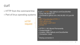 curl
 HTTP from the command line
 Part of linux operating systems
54
$ curl -v -X GET http://github.com/CiscoDevNet
* Trying 192.30.252.131...
* Connected to github.com (192.30.252.131) port 80
(#0)
> GET /CiscoDevNet HTTP/1.1
> Host: github.com
> User-Agent: curl/7.43.0
> Accept: */*
>
< HTTP/1.1 301 Moved Permanently
< Content-length: 0
< Location: https://github.com/CiscoDevNet
< Connection: close
<
* Closing connection 0
HTTP
request
 
