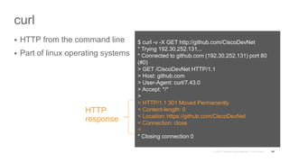 curl
 HTTP from the command line
 Part of linux operating systems
55
$ curl -v -X GET http://github.com/CiscoDevNet
* Trying 192.30.252.131...
* Connected to github.com (192.30.252.131) port 80
(#0)
> GET /CiscoDevNet HTTP/1.1
> Host: github.com
> User-Agent: curl/7.43.0
> Accept: */*
>
< HTTP/1.1 301 Moved Permanently
< Content-length: 0
< Location: https://github.com/CiscoDevNet
< Connection: close
<
* Closing connection 0
HTTP
response
 