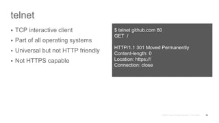 telnet
 TCP interactive client
 Part of all operating systems
 Universal but not HTTP friendly
 Not HTTPS capable
56
$ telnet github.com 80
GET /
HTTP/1.1 301 Moved Permanently
Content-length: 0
Location: https:///
Connection: close
 