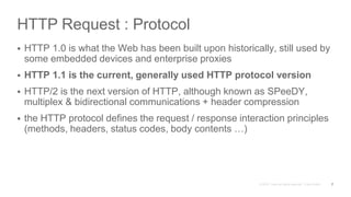 HTTP Request : Protocol
 HTTP 1.0 is what the Web has been built upon historically, still used by
some embedded devices and enterprise proxies
 HTTP 1.1 is the current, generally used HTTP protocol version
 HTTP/2 is the next version of HTTP, although known as SPeeDY,
multiplex & bidirectional communications + header compression
 the HTTP protocol defines the request / response interaction principles
(methods, headers, status codes, body contents …)
7
 