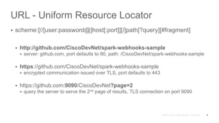 URL - Uniform Resource Locator
 scheme:[//[user:password@]host[:port]][/]path[?query][#fragment]
 http://github.com/CiscoDevNet/spark-webhooks-sample
 server: github.com, port defaults to 80, path: /CiscoDevNet/spark-webhooks-sample
 https://github.com/CiscoDevNet/spark-webhooks-sample
 encrypted communication issued over TLS, port defaults to 443
 https://github.com:9090/CiscoDevNet?page=2
 query the server to serve the 2nd page of results, TLS connection on port 9090
8
 
