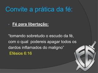Convite a prática da fé:
• Fé para libertação:
“tomando sobretudo o escudo da fé,
com o qual podereis apagar todos os
dardos inflamados do maligno”
Efésios 6:16
 