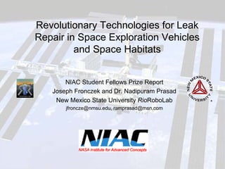 Revolutionary Technologies for Leak Repair in Space Exploration Vehicles and Space Habitats 
NIAC Student Fellows Prize Report 
Joseph Fronczek and Dr. Nadipuram Prasad 
New Mexico State University RioRoboLab 
jfroncze@nmsu.edu, ramprasad@msn.com  
