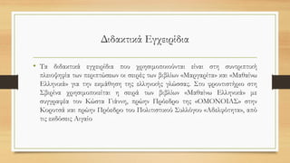 Διδακτικά Εγχειρίδια
• Τα διδακτικά εγχειρίδια που χρησιμοποιούνται είναι στη συντριπτική
πλειοψηφία των περιπτώσεων οι σειρές των βιβλίων «Μαργαρίτα» και «Μαθαίνω
Ελληνικά» για την εκμάθηση της ελληνικής γλώσσας. Στο φροντιστήριο στη
Σβιρίνα χρησιμοποιείται η σειρά των βιβλίων «Μαθαίνω Ελληνικά» με
συγγραφέα τον Κώστα Γιάννη, πρώην Πρόεδρο της «ΟΜΟΝΟΙΑΣ» στην
Κορυτσά και πρώην Πρόεδρο του Πολιτιστικού Συλλόγου «Αδελφότητα», από
τις εκδόσεις Αιγαίο
 