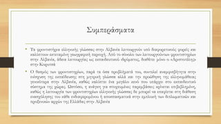Συμπεράσματα
• Τα φροντιστήρια ελληνικής γλώσσας στην Αλβανία λειτουργούν υπό διαφορετικούς φορείς και
καλύπτουν εκτεταμένη γεωγραφική περιοχή. Από το σύνολο των λειτουργούντων φροντιστηρίων
στην Αλβανία, άδεια λειτουργίας ως εκπαιδευτικού ιδρύματος, διαθέτει μόνο ο «Αριστοτέλης»
στην Κορυτσά
• Ο θεσμός των φροντιστηρίων, παρά τα όσα προβλήματά του, συντελεί αναμφισβήτητα στην
ενίσχυση της εκπαίδευσης στη μητρική γλώσσα αλλά και την προώθηση της ελληνομάθειας
γενικότερα στην Αλβανία, καθώς καλύπτει ένα μεγάλο κενό που υπάρχει στο εκπαιδευτικό
σύστημα της χώρας. Ωστόσο, η ανάγκη για στοχευμένες παρεμβάσεις κρίνεται επιβεβλημένη,
καθώς η λειτουργία των φροντιστηρίων ελληνικής γλώσσας δε μπορεί να επαφίεται στη διάθεση
ενασχόλησης του κάθε ενδιαφερομένου ή αποσπασματικά στην εμπλοκή των διπλωματικών και
προξενικών αρχών της Ελλάδας στην Αλβανία
 