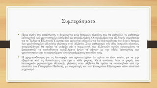 Συμπεράσματα
• Προς αυτήν την κατεύθυνση, η δημιουργία ενός θεσμικού πλαισίου που θα καθορίζει το καθεστώς
λειτουργίας των φροντιστηρίων εκτιμάται ως επιβεβλημένη. Οι προβλέψεις της ελληνικής νομοθεσίας
για τα Τμήματα Ελληνικής Γλώσσας δεν κρίνονται επαρκείς για τις ιδιαιτερότητες που έχει ο θεσμός
των φροντιστηρίων ελληνικής γλώσσας στην Αλβανία. Στον καθορισμό του νέου θεσμικού πλαισίου,
αναμφισβήτητα θα πρέπει να υπάρξει και η συμμετοχή των αλβανικών αρχών προκειμένου να
ξεπεραστούν τα οποιαδήποτε προβλήματα έχουν να κάνουν με την άδεια λειτουργίας των
φροντιστηρίων και το περιεχόμενο του προγράμματος σπουδών τους.
• Η χρηματοδότηση για τη λειτουργία των φροντιστηρίων θα πρέπει να είναι ενιαία, για να μην
εξαρτάται από τις δυνατότητες που έχει ο κάθε φορέας. Κατά συνέπεια, όλοι οι φορείς που
λειτουργούν φροντιστήρια ελληνικής γλώσσας στην Αλβανία θα πρέπει να ενοποιηθούν υπό την
εποπτεία του Υπουργείου Παιδείας, με συμμετοχή και του Υπουργείου Εξωτερικών στον εποπτικό
μηχανισμό
 